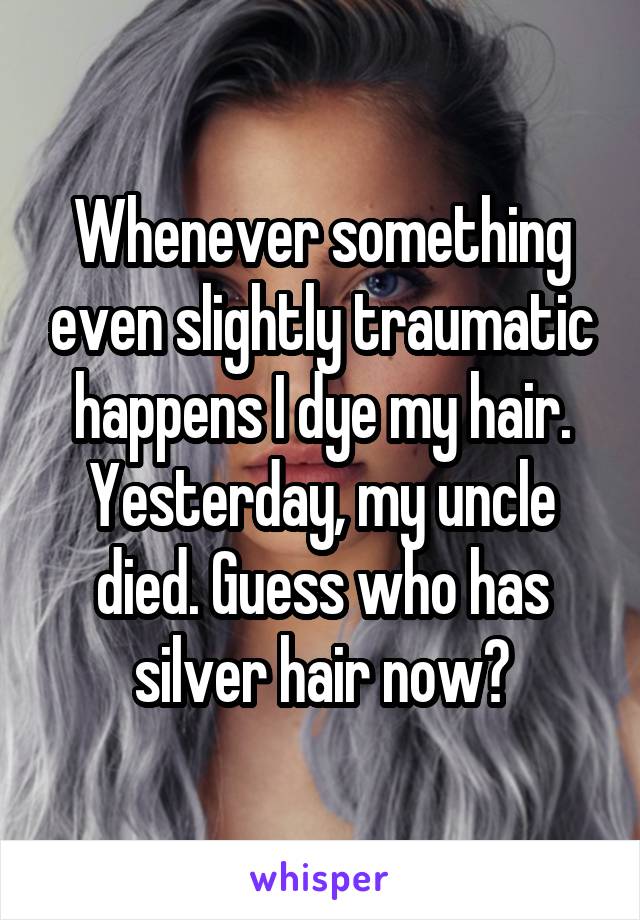 Whenever something even slightly traumatic happens I dye my hair.
Yesterday, my uncle died. Guess who has silver hair now?