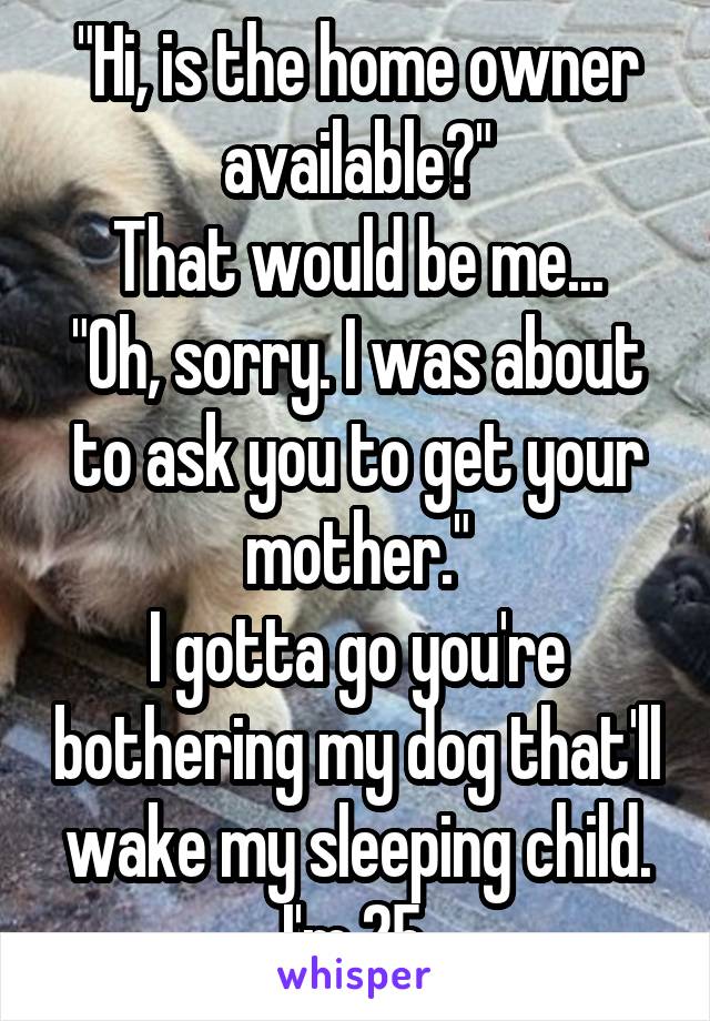 "Hi, is the home owner available?"
That would be me...
"Oh, sorry. I was about to ask you to get your mother."
I gotta go you're bothering my dog that'll wake my sleeping child. I'm 25.