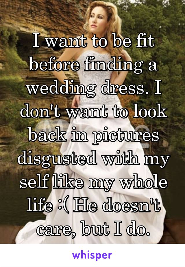 I want to be fit before finding a wedding dress. I don't want to look back in pictures disgusted with my self like my whole life :( He doesn't care, but I do.