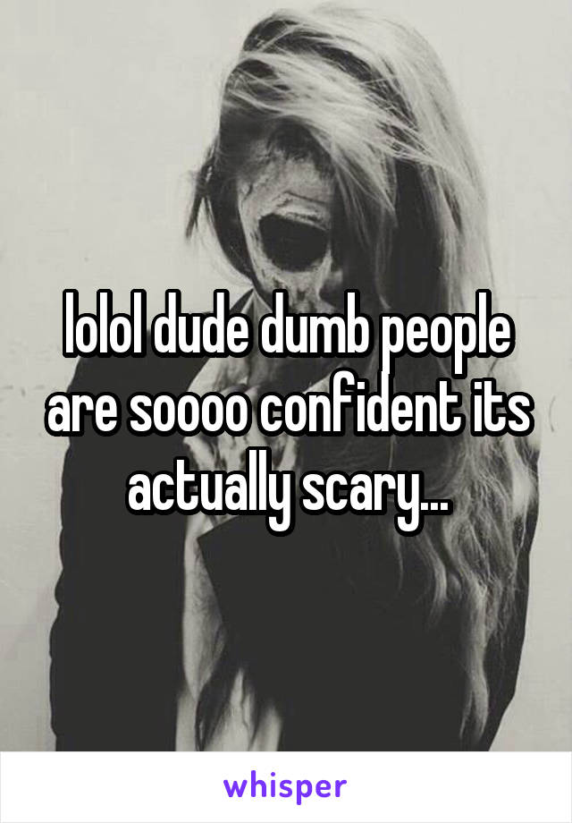 lolol dude dumb people are soooo confident its actually scary...