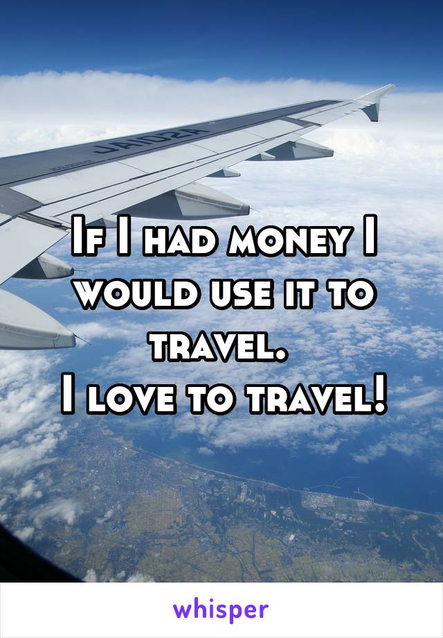 If I had money I would use it to travel. 
I love to travel!