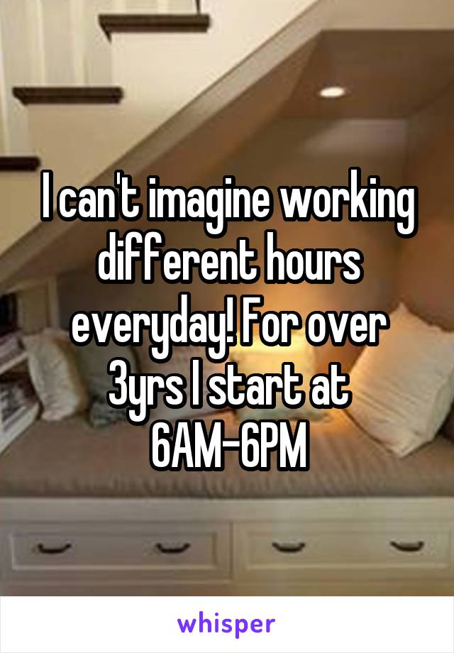 I can't imagine working different hours everyday! For over 3yrs I start at 6AM-6PM