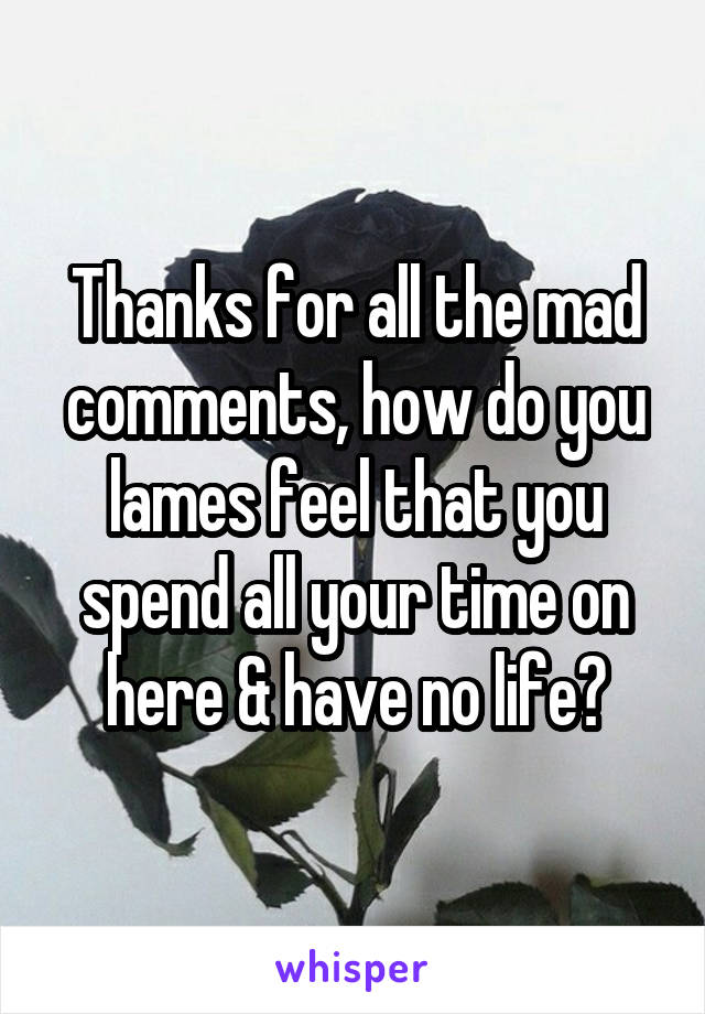 Thanks for all the mad comments, how do you lames feel that you spend all your time on here & have no life?