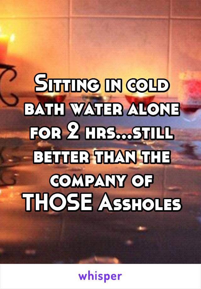 Sitting in cold bath water alone for 2 hrs...still better than the company of THOSE Assholes