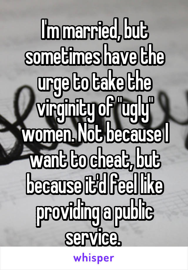 I'm married, but sometimes have the urge to take the virginity of "ugly" women. Not because I want to cheat, but because it'd feel like providing a public service. 