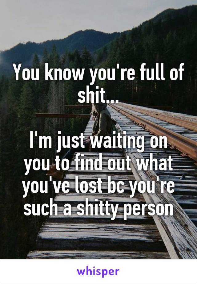 You know you're full of shit...

I'm just waiting on you to find out what you've lost bc you're such a shitty person