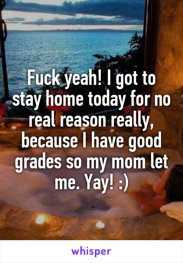 Fuck yeah! I got to stay home today for no real reason really, because I have good grades so my mom let me. Yay! :)