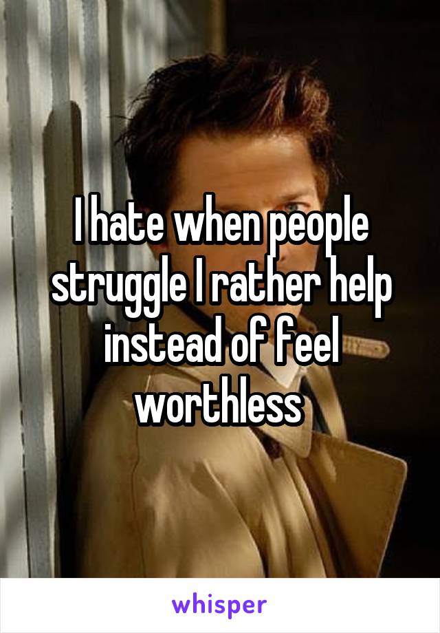 I hate when people struggle I rather help instead of feel worthless 