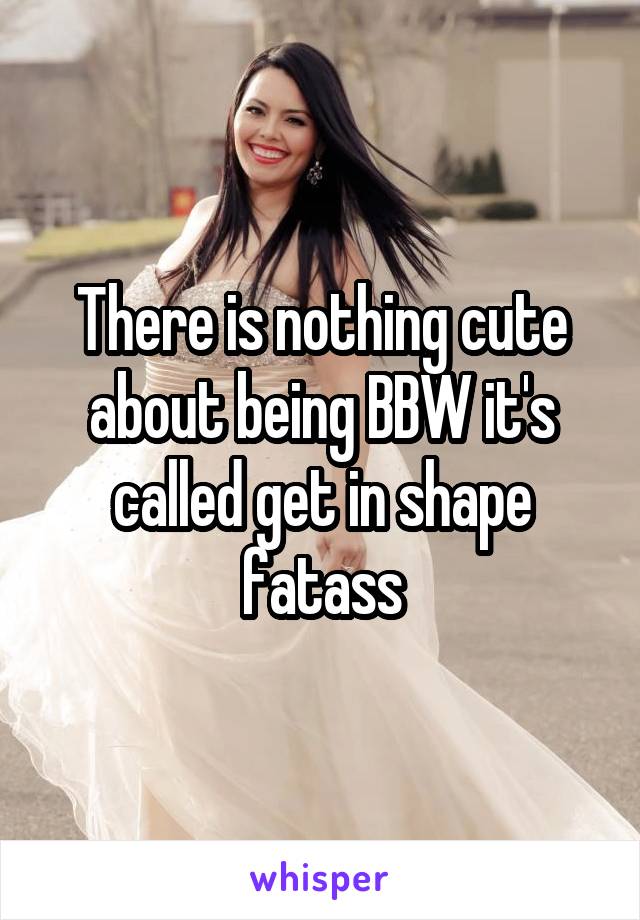 There is nothing cute about being BBW it's called get in shape fatass