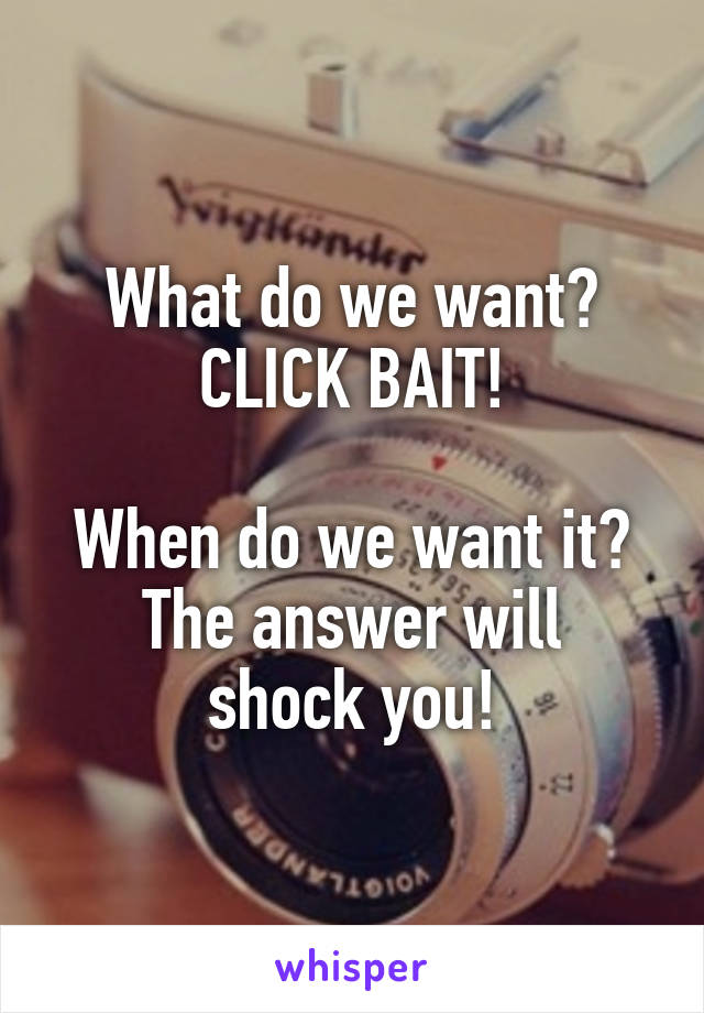 What do we want?
CLICK BAIT!

When do we want it?
The answer will shock you!