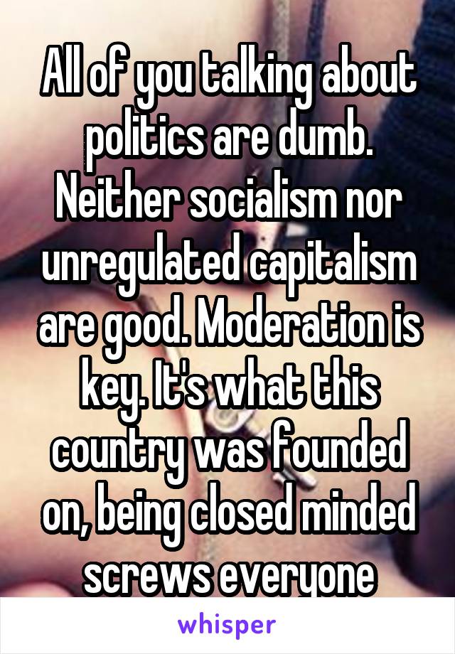 All of you talking about politics are dumb. Neither socialism nor unregulated capitalism are good. Moderation is key. It's what this country was founded on, being closed minded screws everyone