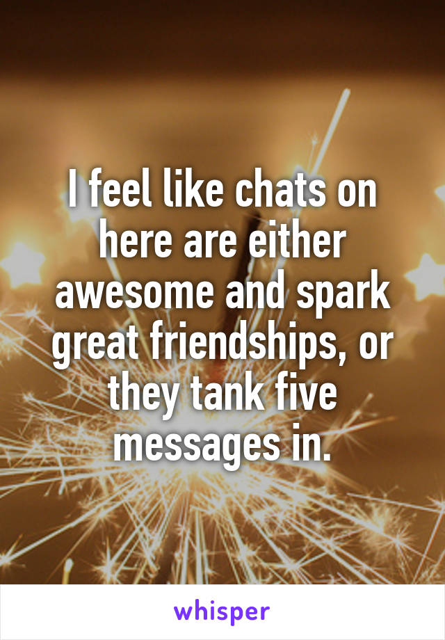 I feel like chats on here are either awesome and spark great friendships, or they tank five messages in.