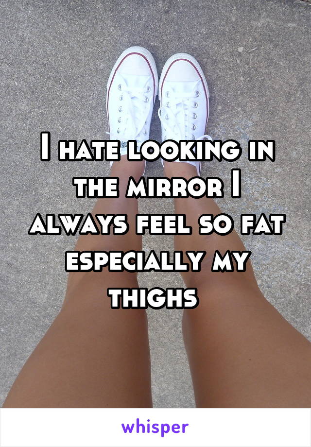 I hate looking in the mirror I always feel so fat especially my thighs 