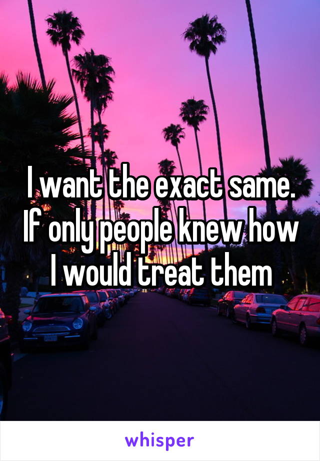I want the exact same. If only people knew how I would treat them