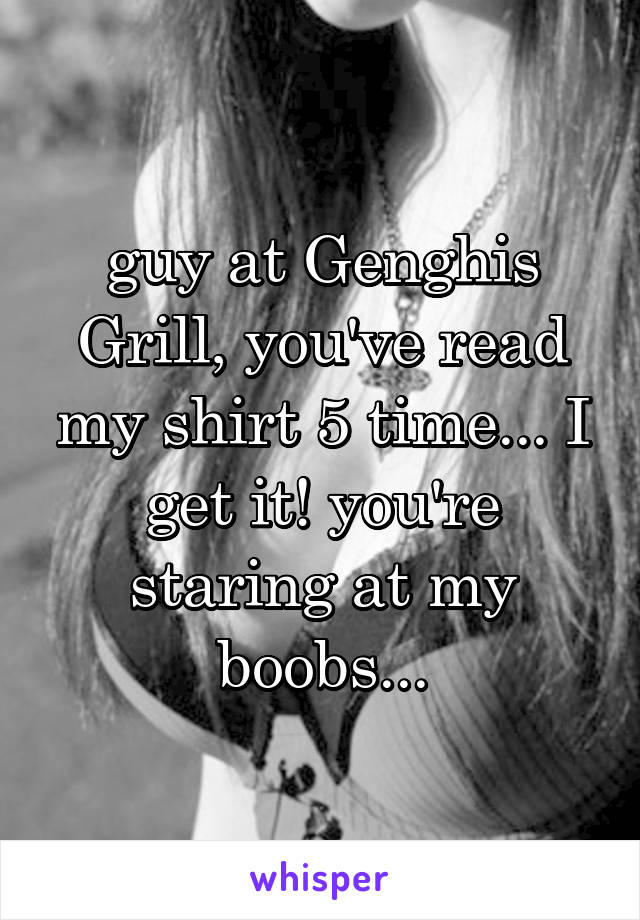 guy at Genghis Grill, you've read my shirt 5 time... I get it! you're staring at my boobs...
