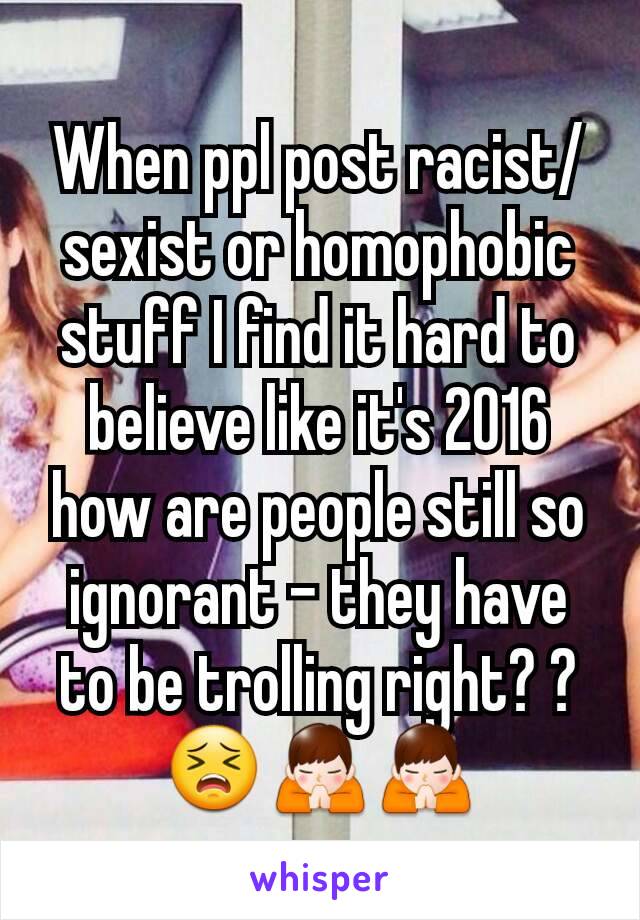 When ppl post racist/sexist or homophobic stuff I find it hard to believe like it's 2016 how are people still so ignorant - they have to be trolling right? ?😣🙏🙏