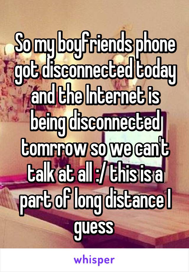So my boyfriends phone got disconnected today and the Internet is being disconnected tomrrow so we can't talk at all :/ this is a part of long distance I guess 