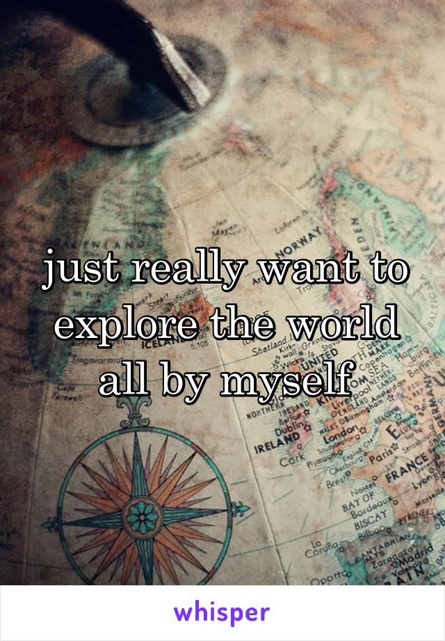 just really want to explore the world all by myself