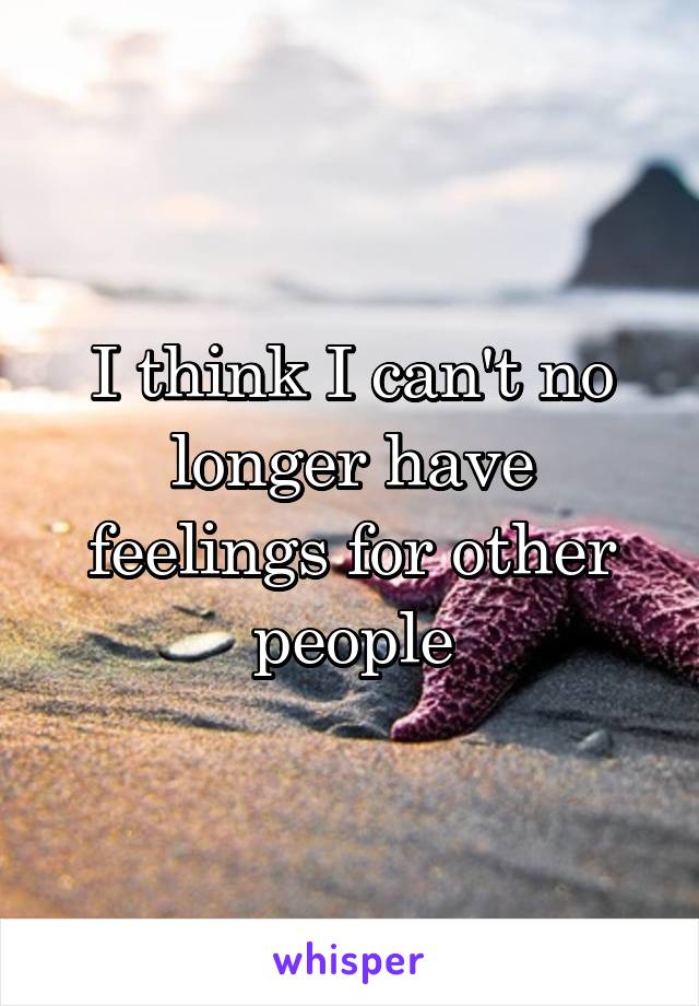 I think I can't no longer have feelings for other people