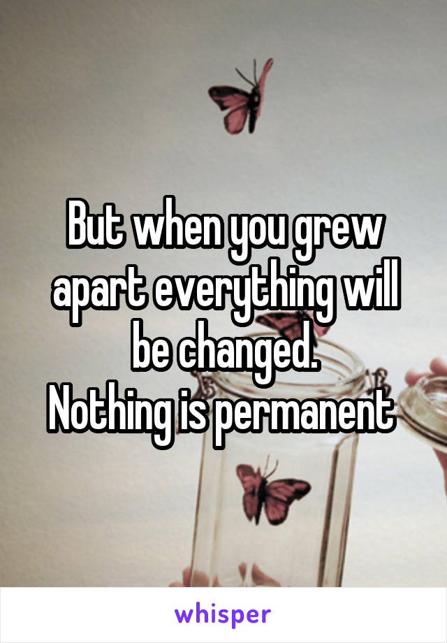 But when you grew apart everything will be changed.
Nothing is permanent 