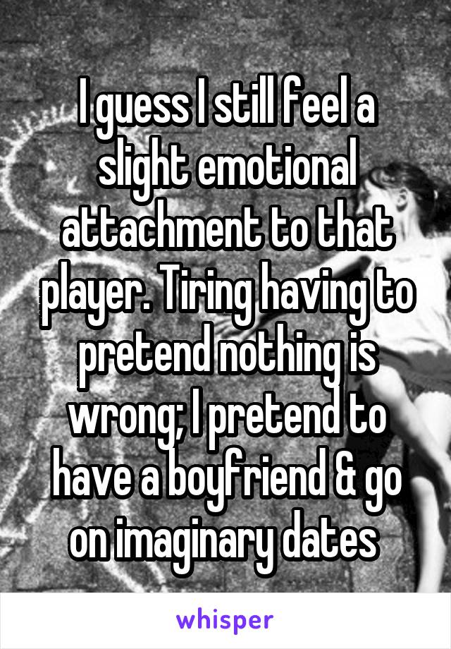 I guess I still feel a slight emotional attachment to that player. Tiring having to pretend nothing is wrong; I pretend to have a boyfriend & go on imaginary dates 