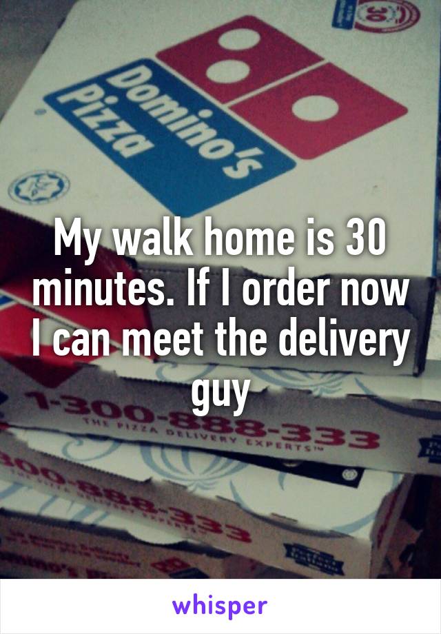 My walk home is 30 minutes. If I order now I can meet the delivery guy