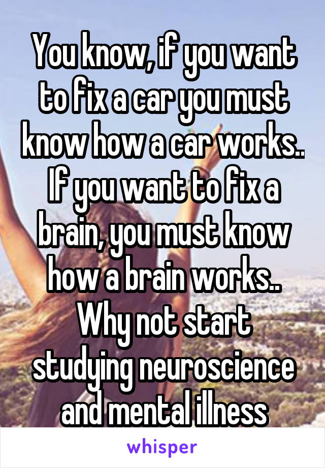 You know, if you want to fix a car you must know how a car works..
If you want to fix a brain, you must know how a brain works..
Why not start studying neuroscience and mental illness