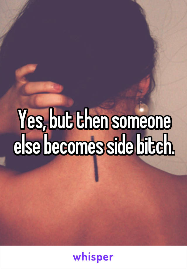 Yes, but then someone else becomes side bitch.