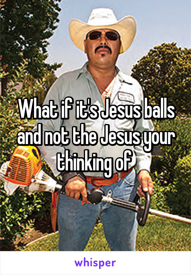 What if it's Jesus balls and not the Jesus your thinking of 