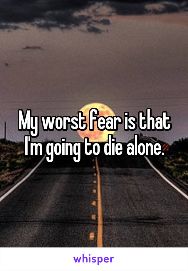 My worst fear is that I'm going to die alone.