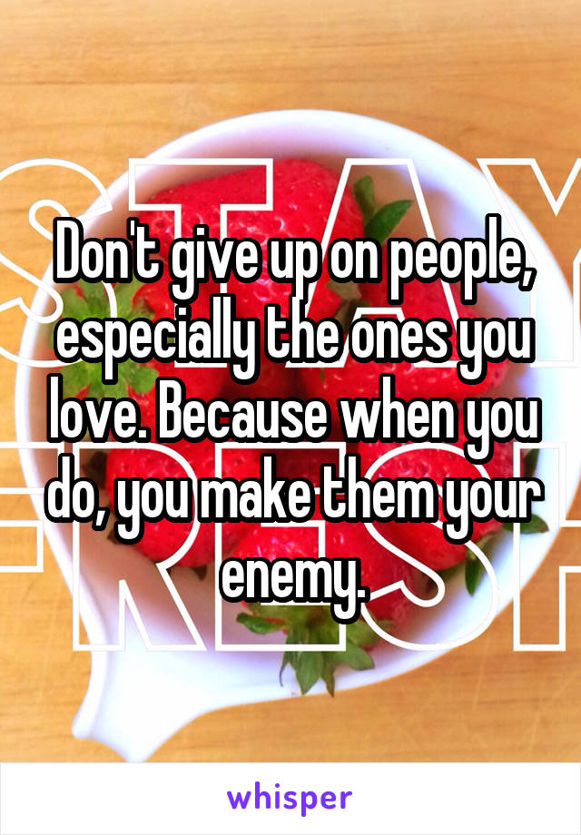 Don't give up on people, especially the ones you love. Because when you do, you make them your enemy.