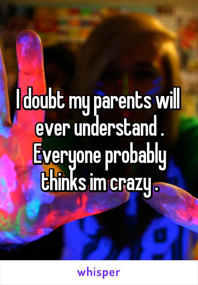 I doubt my parents will  ever understand . Everyone probably thinks im crazy .