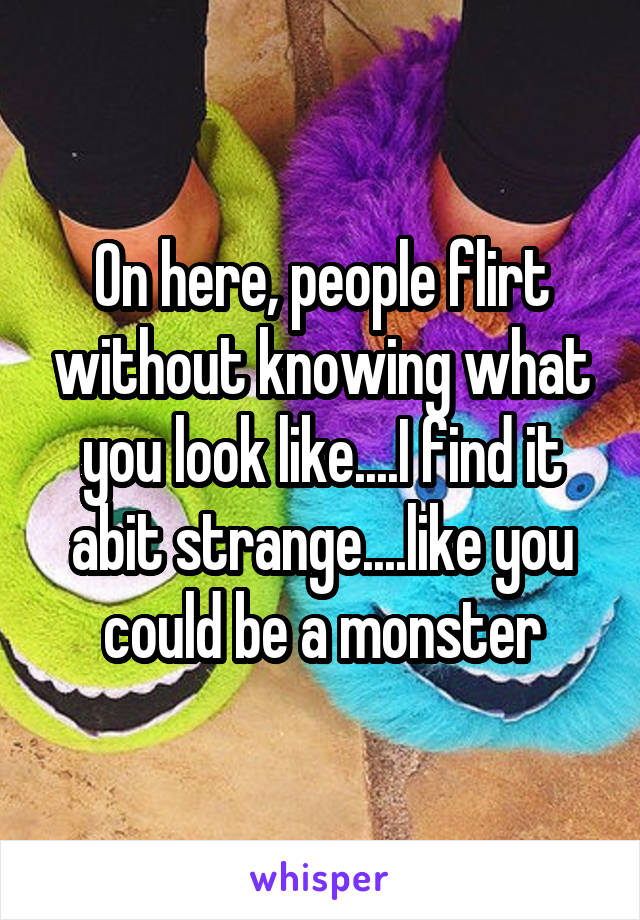 On here, people flirt without knowing what you look like....I find it abit strange....like you could be a monster