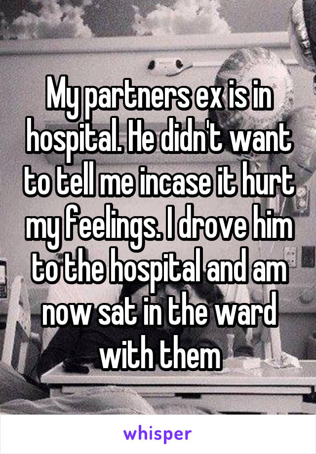 My partners ex is in hospital. He didn't want to tell me incase it hurt my feelings. I drove him to the hospital and am now sat in the ward with them