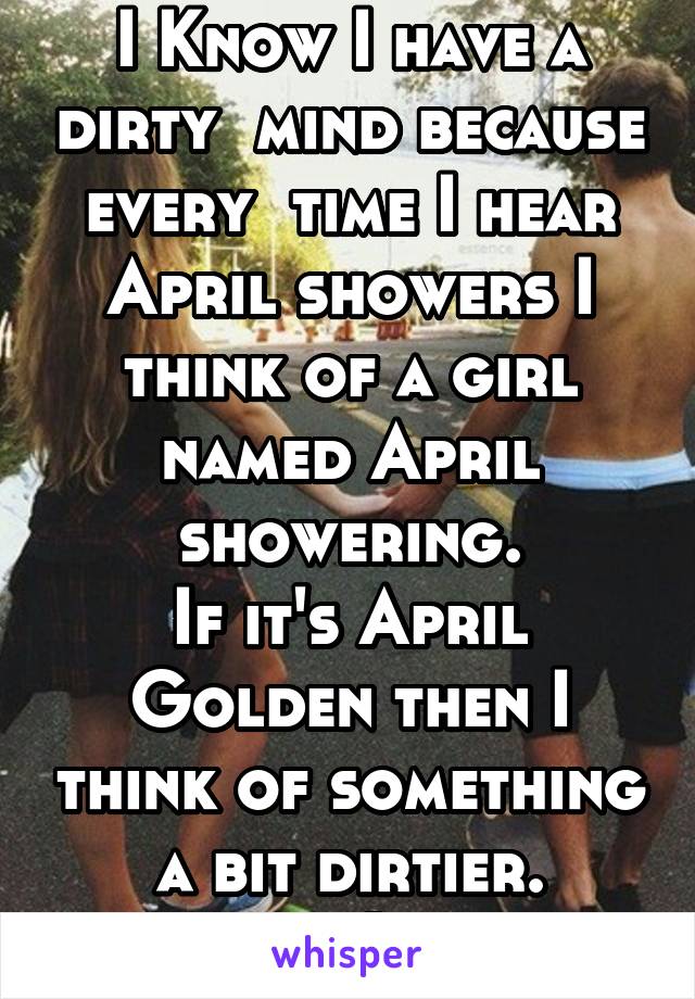 I Know I have a dirty  mind because every  time I hear April showers I think of a girl named April showering.
If it's April Golden then I think of something a bit dirtier.
;-)