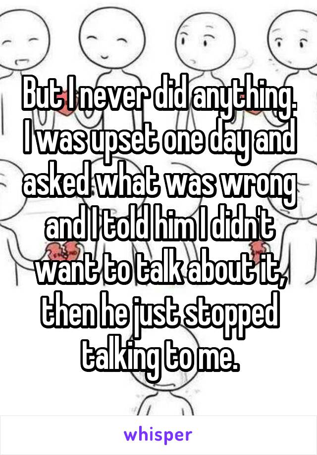 But I never did anything. I was upset one day and asked what was wrong and I told him I didn't want to talk about it, then he just stopped talking to me.