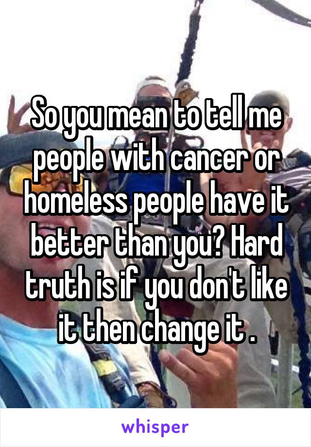 So you mean to tell me people with cancer or homeless people have it better than you? Hard truth is if you don't like it then change it .