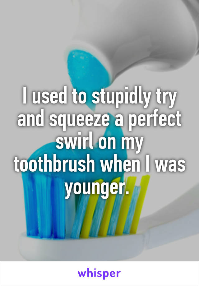 I used to stupidly try and squeeze a perfect swirl on my toothbrush when I was younger. 