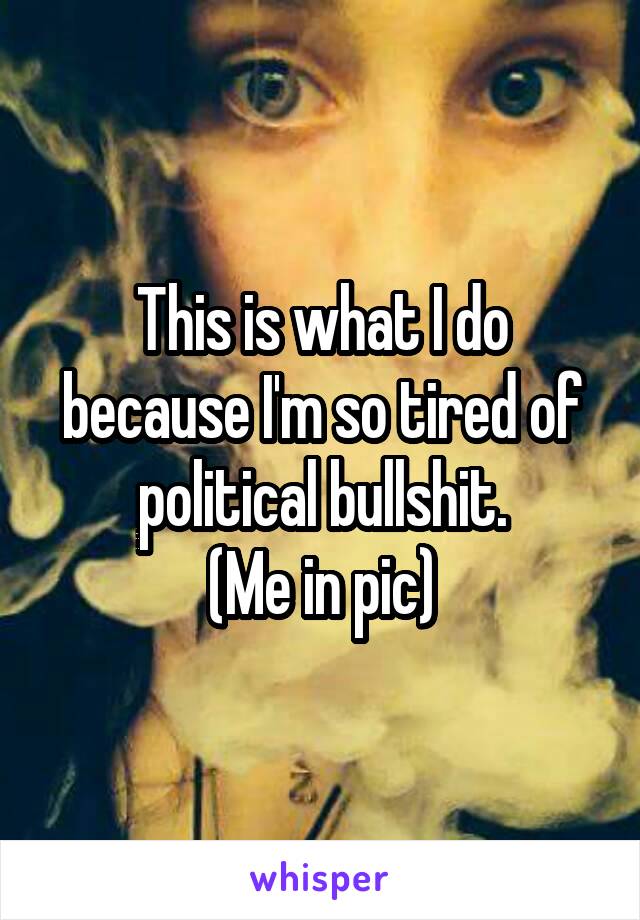 This is what I do because I'm so tired of political bullshit.
(Me in pic)