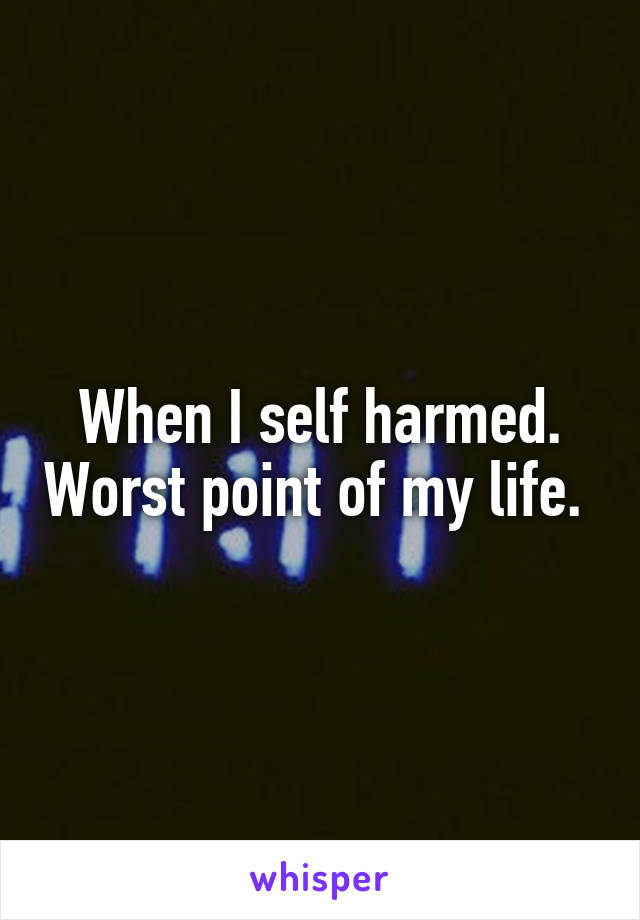 When I self harmed. Worst point of my life. 