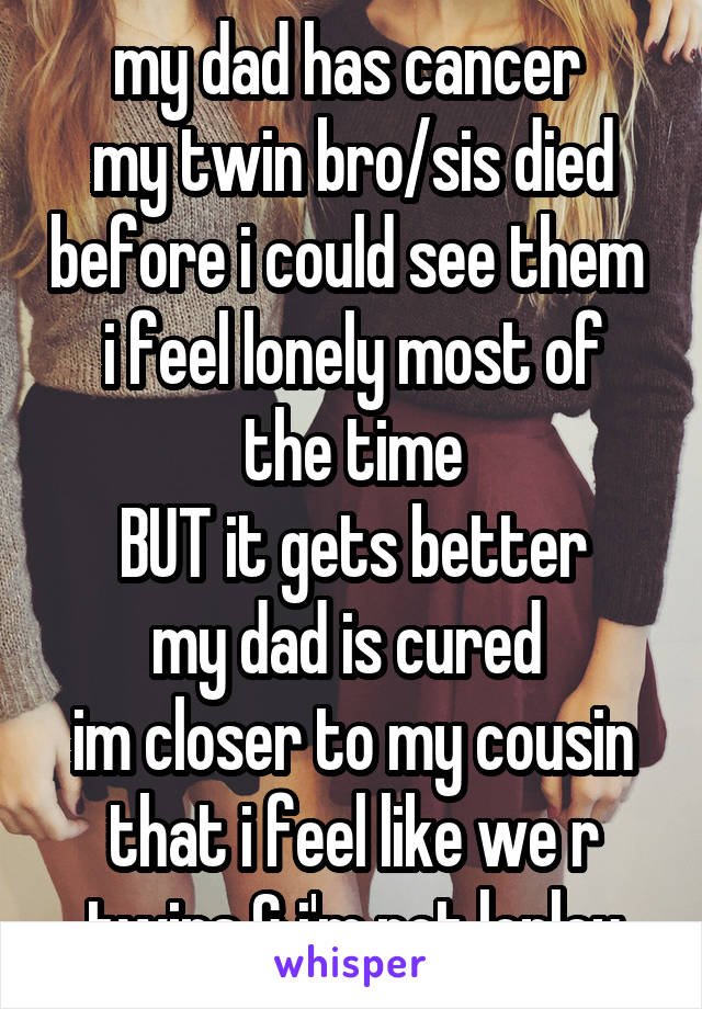 my dad has cancer 
my twin bro/sis died before i could see them 
i feel lonely most of the time
BUT it gets better
my dad is cured 
im closer to my cousin that i feel like we r twins & i'm not lonley