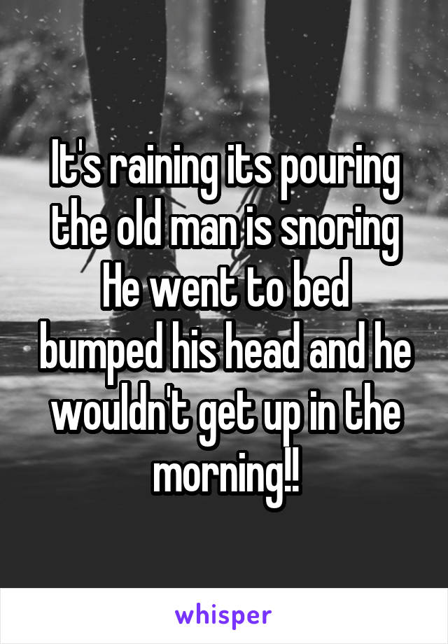 It's raining its pouring the old man is snoring
He went to bed bumped his head and he wouldn't get up in the morning!!