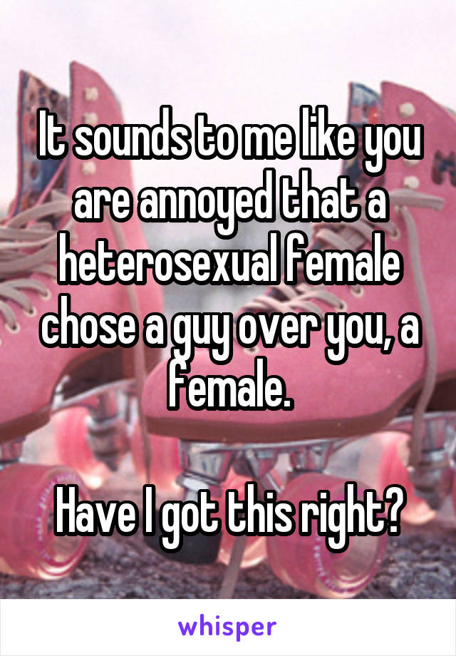 It sounds to me like you are annoyed that a heterosexual female chose a guy over you, a female.

Have I got this right?