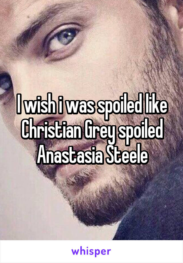 I wish i was spoiled like Christian Grey spoiled Anastasia Steele