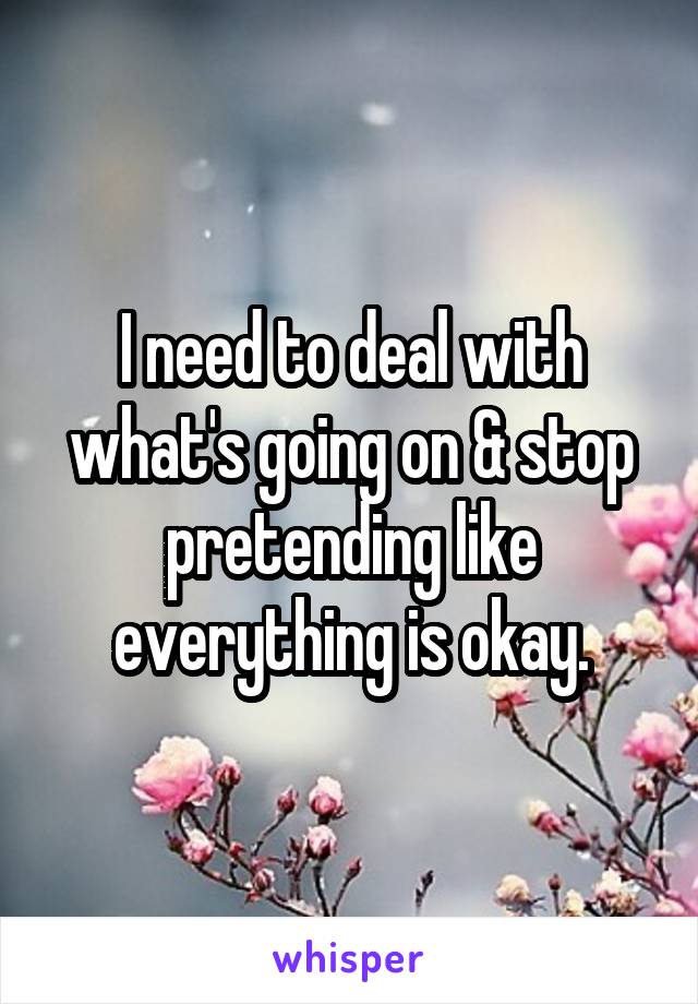 I need to deal with what's going on & stop pretending like everything is okay.