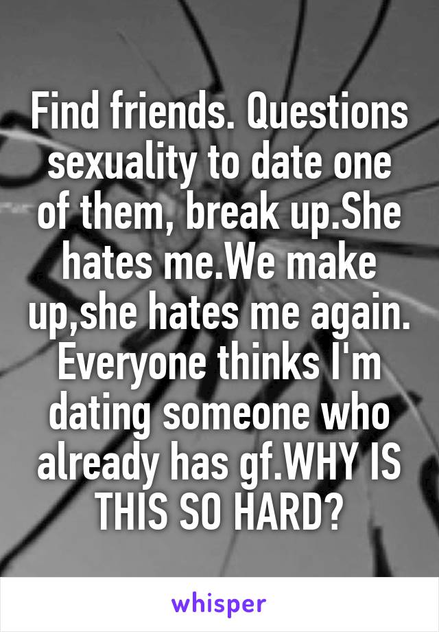 Find friends. Questions sexuality to date one of them, break up.She hates me.We make up,she hates me again. Everyone thinks I'm dating someone who already has gf.WHY IS THIS SO HARD?
