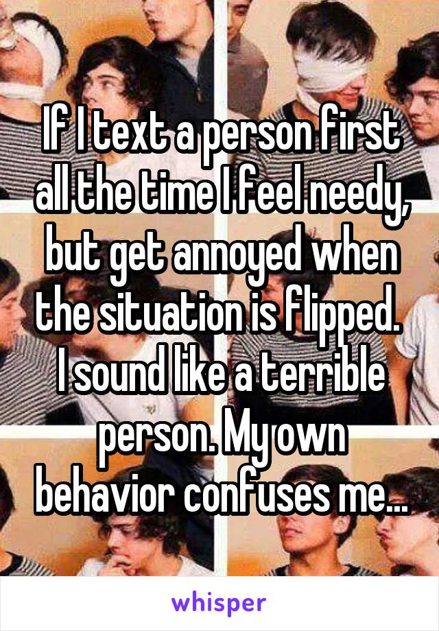 If I text a person first all the time I feel needy, but get annoyed when the situation is flipped.  I sound like a terrible person. My own behavior confuses me...