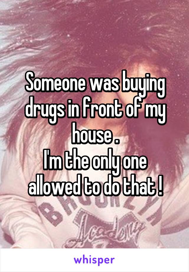 Someone was buying drugs in front of my house .
I'm the only one allowed to do that !