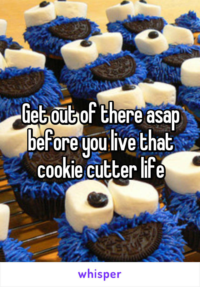 Get out of there asap before you live that cookie cutter life