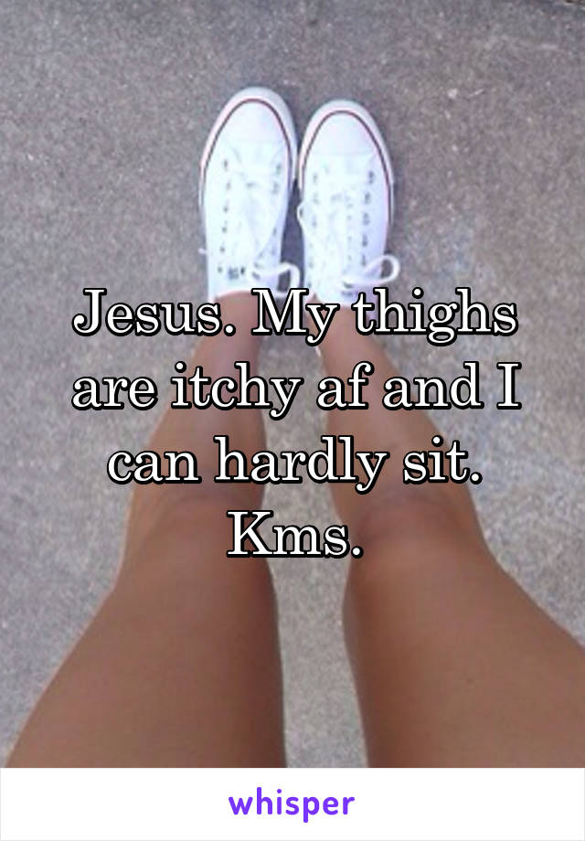 Jesus. My thighs are itchy af and I can hardly sit. Kms.